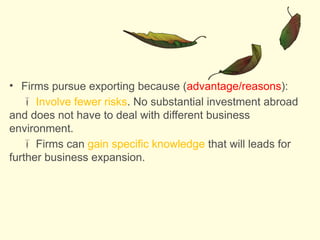 • Firms pursue exporting because (advantage/reasons):
 Involve fewer risks. No substantial investment abroad
and does not have to deal with different business
environment.
 Firms can gain specific knowledge that will leads for
further business expansion.
 