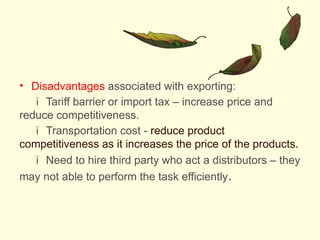 • Disadvantages associated with exporting:
 Tariff barrier or import tax – increase price and
reduce competitiveness.
 Transportation cost - reduce product
competitiveness as it increases the price of the products.
 Need to hire third party who act a distributors – they
may not able to perform the task efficiently.
 