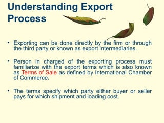Understanding Export
Process
• Exporting can be done directly by the firm or through
the third party or known as export intermediaries.
• Person in charged of the exporting process must
familiarize with the export terms which is also known
as Terms of Sale as defined by International Chamber
of Commerce.
• The terms specify which party either buyer or seller
pays for which shipment and loading cost.
 