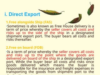1.Free alongside Ship (FAS)
•Sometimes is also known as Free House delivery is a
term of price whereby the seller covers all costs and
risks up to the side of the ship in a designated
shipment export port. The buyer bears all costs and
risks thereafter.
2.Free on board (FOB)
•Is a term of price whereby the seller covers all costs
and risks up to the point where the goods are
delivered on board of the ship in a designated export
port. While the buyer bear all costs and risks once
goods delivered which means the buyer is
responsible for the insurance and freight expenses in
transporting the goods from shipment port to the
i. Direct Export
 
