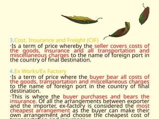 3.Cost, Insurance and Freight (CIF)
•Is a term of price whereby the seller covers costs of
the goods, insurance and all transportation and
miscellaneous charges to the name of foreign port in
the country of final destination.
4.Ex Works/Ex Factory
•Is a term of price where the buyer bear all costs of
the goods, transportation and miscellaneous charges
to the name of foreign port in the country of final
destination.
•This is where the buyer purchases and bears the
insurance. Of all the arrangements between exporter
and the importer, ex-factory is considered the most
cheapest arrangement as the buyer can make their
own arrangement and choose the cheapest cost of
 