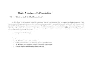 Chapter 7 - Analysis of Past Transactions

    7.1.           What is an Analysis of Past Transactions?


         An APT (Analysis of Past Transactions) is based on acquisitions of listed and private companies, which are comparable to the target being valued. If these
acquisitions result in a change in shareholders control, then a control premium is also accounted for in the analysis. The shareholder capital transfer for the acquisition must be
higher than 50% of total equity capital which, as a rule, ensures control. The APT excludes acquisition of minority shareholder capital. This method is best applied in the
analysis of a possible acquisition, when the company is studying what are the most aggressive companies in its sector in terms of M&A and to identify multiples in previous
transactions to facilitate the negotiation for the acquisition.

             Advantages and Disadvantages



         Advantages:

                  The APT analysis is based on Public Information
                  Reflects premiums of control in real situations (as opposed to projected premiums)
                  The APT method is best applied when the impact of the economic cycle is isolated
                  It provides perspective on possible strategic changes in the sector
 