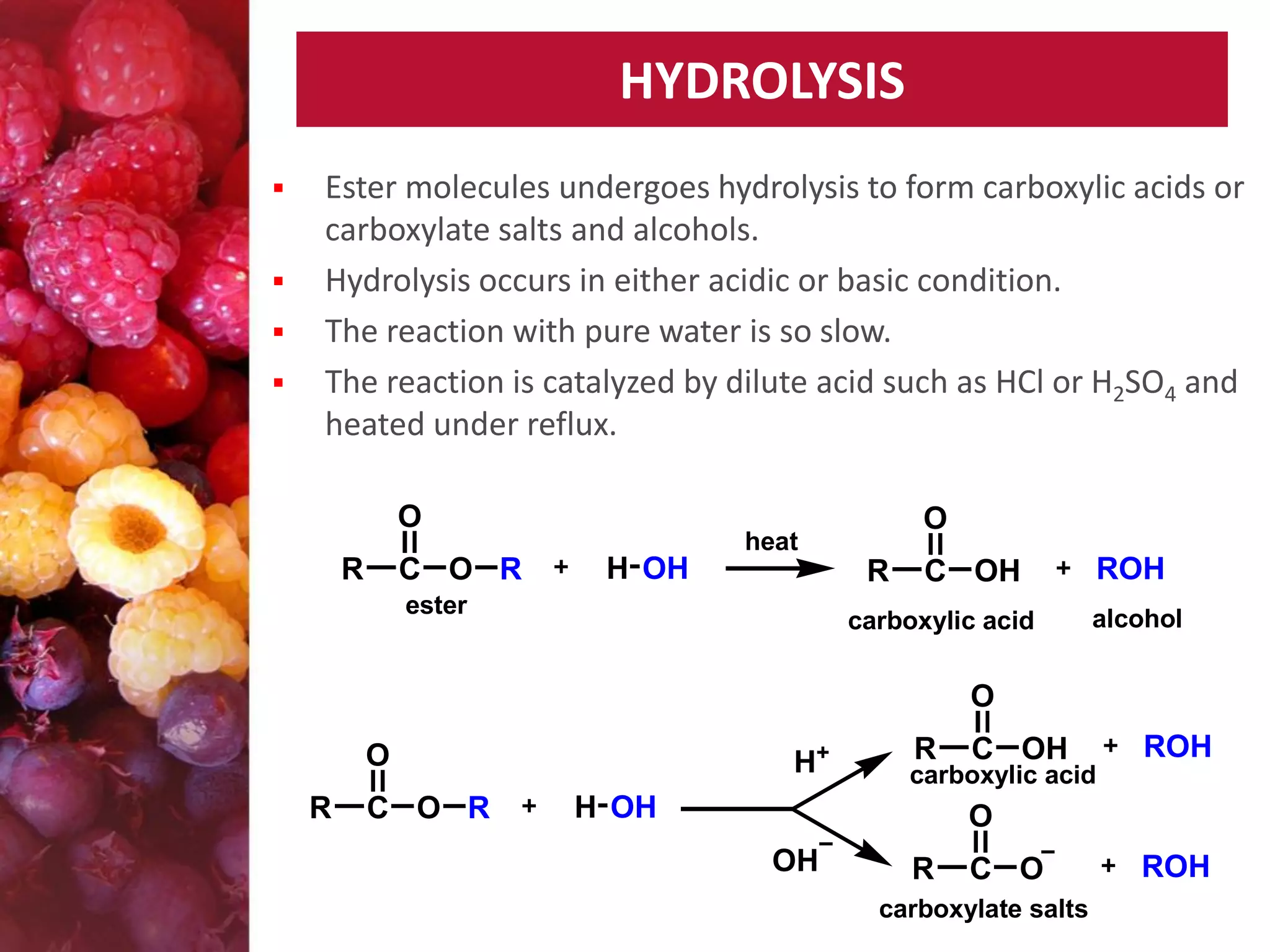 HYDROLYSIS






Ester molecules undergoes hydrolysis to form carboxylic acids or
carboxylate salts and alcohols.
Hydrolysis occurs in either acidic or basic condition.
The reaction with pure water is so slow.
The reaction is catalyzed by dilute acid such as HCl or H2SO4 and
heated under reflux.
O
R

C O R

O

heat

H OH

R

ester

C OH

carboxylic acid

ROH
alcohol

O
O
R

C O R

H+

R

C OH

ROH

carboxylic acid

H OH

O
OH

R

C O

carboxylate salts

ROH

 