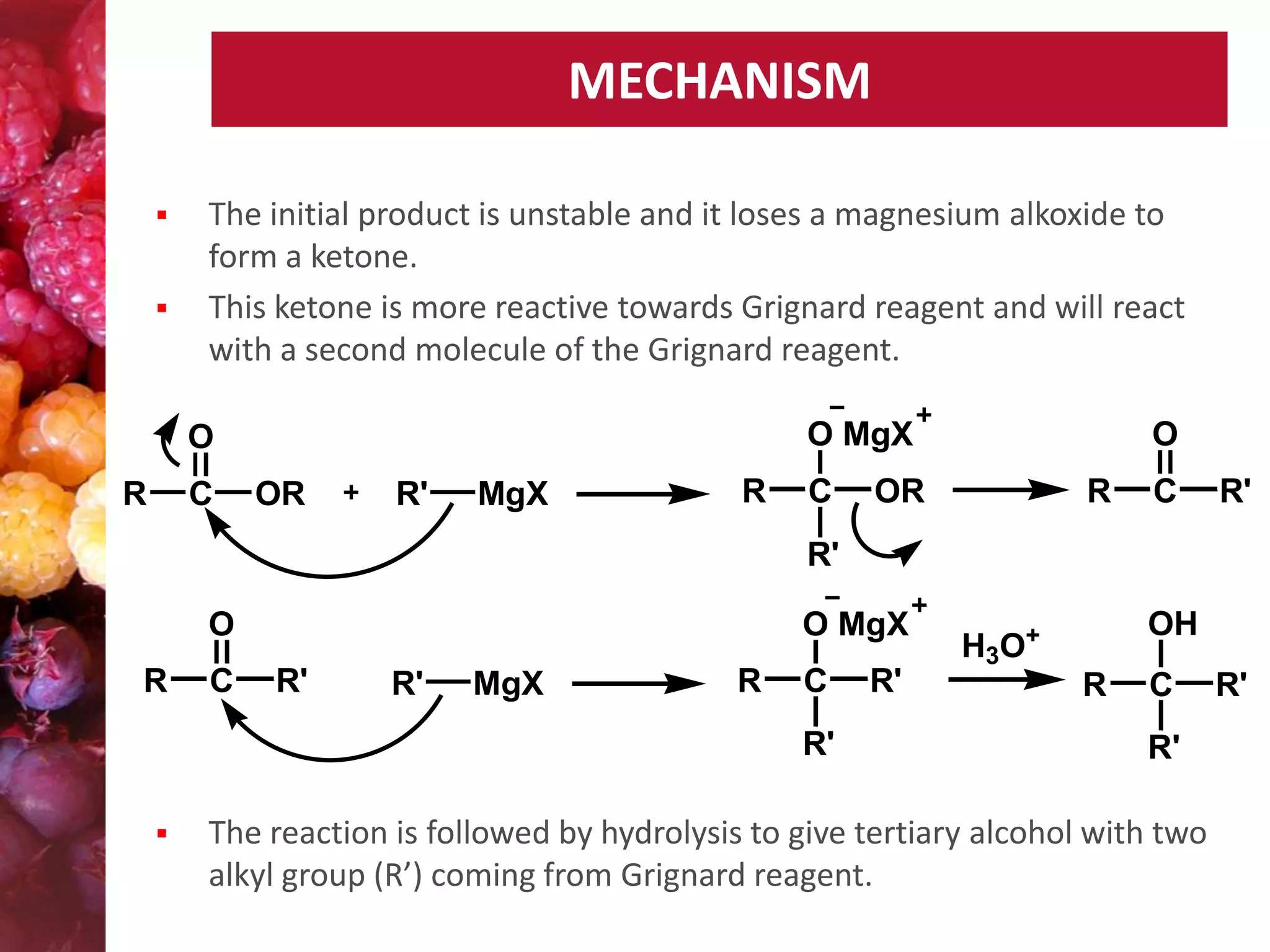 MECHANISM



The initial product is unstable and it loses a magnesium alkoxide to
form a ketone.
This ketone is more reactive towards Grignard reagent and will react
with a second molecule of the Grignard reagent.
O MgX

O
R

C

OR

R'

MgX

R

C

O

OR

R

C

R'

R'
O
R

C

O MgX
R'

R'

MgX

R

C
R'



R'

OH

H3O+
R

C
R'

The reaction is followed by hydrolysis to give tertiary alcohol with two
alkyl group (R’) coming from Grignard reagent.

R'

 