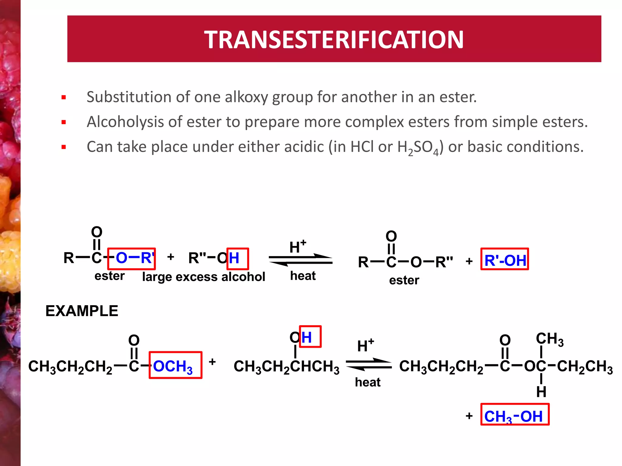 TRANSESTERIFICATION




Substitution of one alkoxy group for another in an ester.
Alcoholysis of ester to prepare more complex esters from simple esters.
Can take place under either acidic (in HCl or H2SO4) or basic conditions.

O
R

O

+

C O R'
ester

R'' OH

large excess alcohol

H

R
heat

C O R''

R'-OH

ester

EXAMPLE
O
CH3CH2CH2

C OCH3

OH

O

H+
CH3CH2CH2

CH3CH2CHCH3
heat

CH3

C OC CH2CH3
H
CH3 OH

 