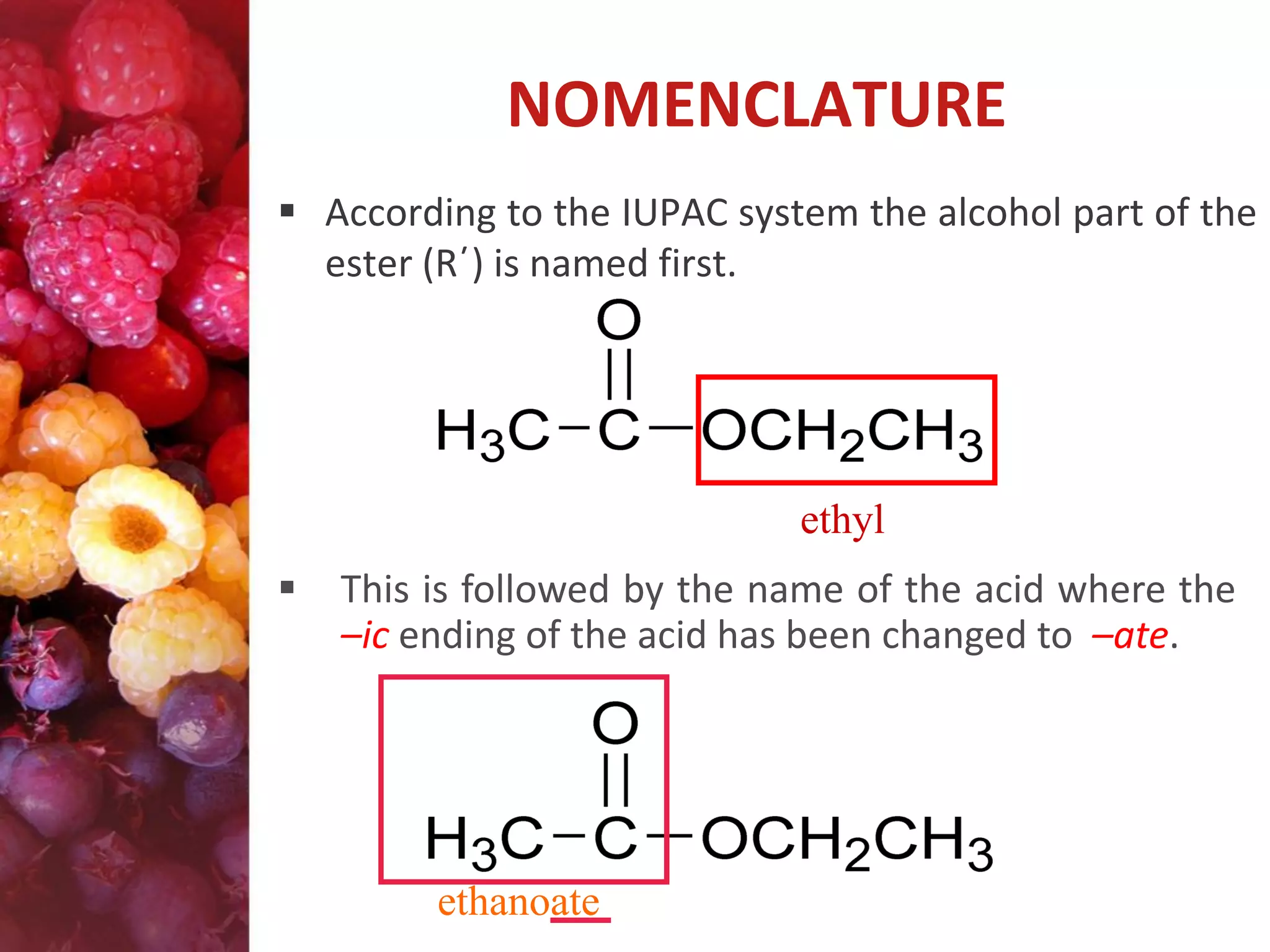 NOMENCLATURE
 According to the IUPAC system the alcohol part of the
ester (R΄) is named first.

ethyl


This is followed by the name of the acid where the
–ic ending of the acid has been changed to –ate.

ethanoate

 