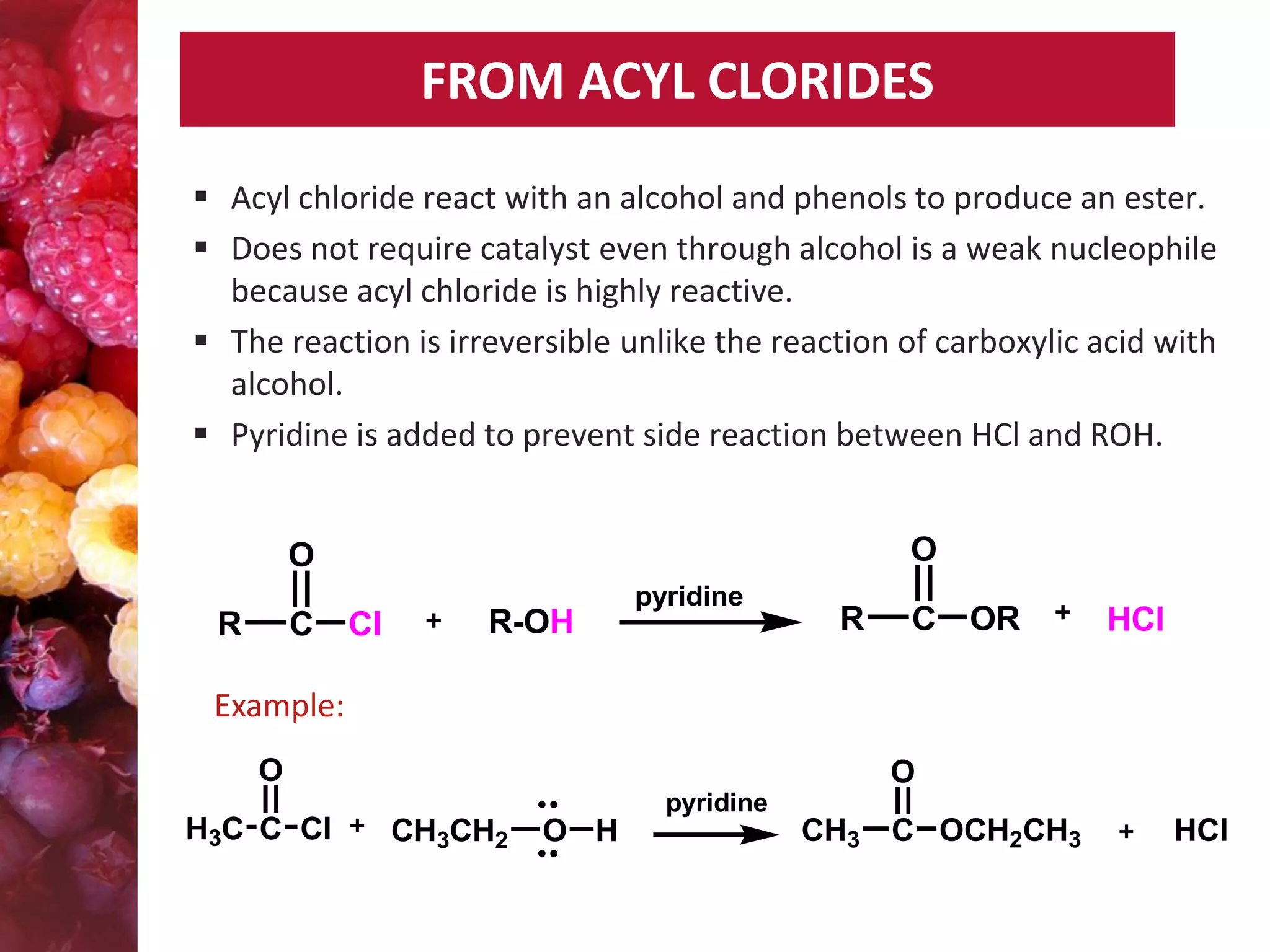 FROM ACYL CLORIDES
 Acyl chloride react with an alcohol and phenols to produce an ester.
 Does not require catalyst even through alcohol is a weak nucleophile
because acyl chloride is highly reactive.
 The reaction is irreversible unlike the reaction of carboxylic acid with
alcohol.
 Pyridine is added to prevent side reaction between HCl and ROH.
O

O
R

C

Cl

R-OH

pyridine

R

C

OR

HCl

Example:
O
H3C C Cl

O
pyridine

CH3CH2

O H

CH3

C OCH2CH3

HCl

 