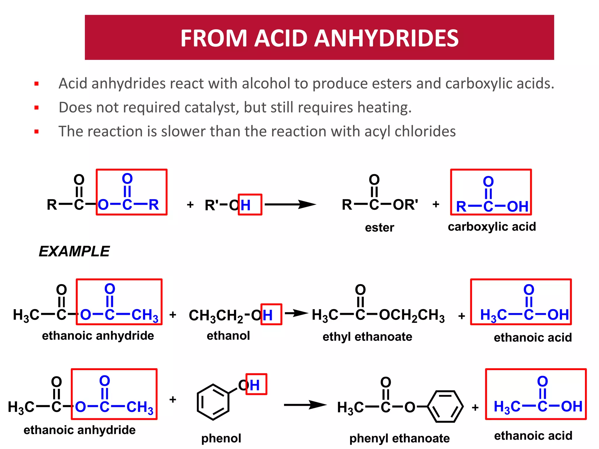 FROM ACID ANHYDRIDES
Acid anhydrides react with alcohol to produce esters and carboxylic acids.
Does not required catalyst, but still requires heating.
The reaction is slower than the reaction with acyl chlorides






O

O
R

C O C

O
R

R

R' OH

O

C OR'
ester

R

C OH

carboxylic acid

EXAMPLE
O
H3C

O

C O C

O
CH3

ethanoic anhydride

O
H3C

O

C O C

CH3CH2 OH
ethanol

H3C

C OCH2CH3

ethyl ethanoate

ethanoic anhydride

H3C
phenol

H3C

C O

phenyl ethanoate

C OH

ethanoic acid

O

O

OH
CH3

O

H3C

C OH

ethanoic acid

 