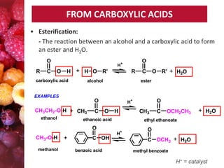FROM CARBOXYLIC ACIDS
• Esterification:
- The reaction between an alcohol and a carboxylic acid to form
an ester and H2O.
O
R

C

O

H+

O

H

H O

carboxylic acid

ethanol

O
CH3

C

methanol

O

R'

H2O

O

H+

O

H

ethanoic acid

C OH
benzoic acid

C
ester

O
CH3-O-H

R

alcohol

EXAMPLES

CH3CH2-O-H

R'

CH3

C

OCH2CH3

H2O

ethyl ethanoate
H+

O
C OCH3

H2O

methyl benzoate

H+ = catalyst

 