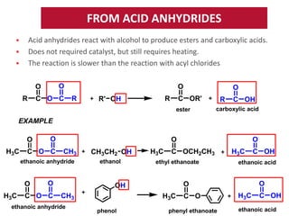 FROM ACID ANHYDRIDES
Acid anhydrides react with alcohol to produce esters and carboxylic acids.
Does not required catalyst, but still requires heating.
The reaction is slower than the reaction with acyl chlorides






O

O
R

C O C

O
R

R

R' OH

O

C OR'
ester

R

C OH

carboxylic acid

EXAMPLE
O
H3C

O

C O C

O
CH3

ethanoic anhydride

O
H3C

O

C O C

CH3CH2 OH
ethanol

H3C

C OCH2CH3

ethyl ethanoate

ethanoic anhydride

H3C
phenol

H3C

C O

phenyl ethanoate

C OH

ethanoic acid

O

O

OH
CH3

O

H3C

C OH

ethanoic acid

 