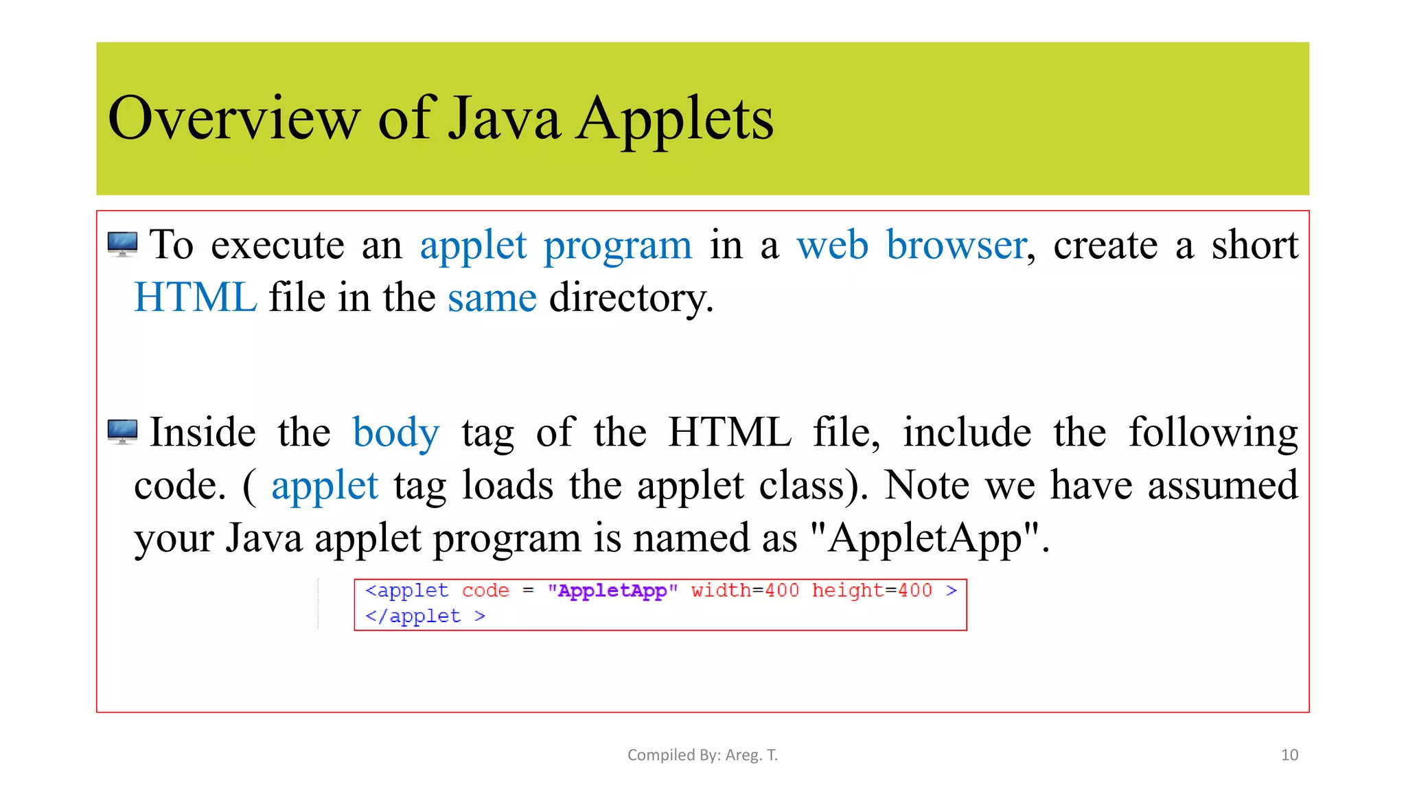 Overview of Java Applets
To execute an applet program in a web browser, create a short
HTML file in the same directory.
Inside the body tag of the HTML file, include the following
code. ( applet tag loads the applet class). Note we have assumed
your Java applet program is named as "AppletApp".
10
Compiled By: Areg. T.
 
