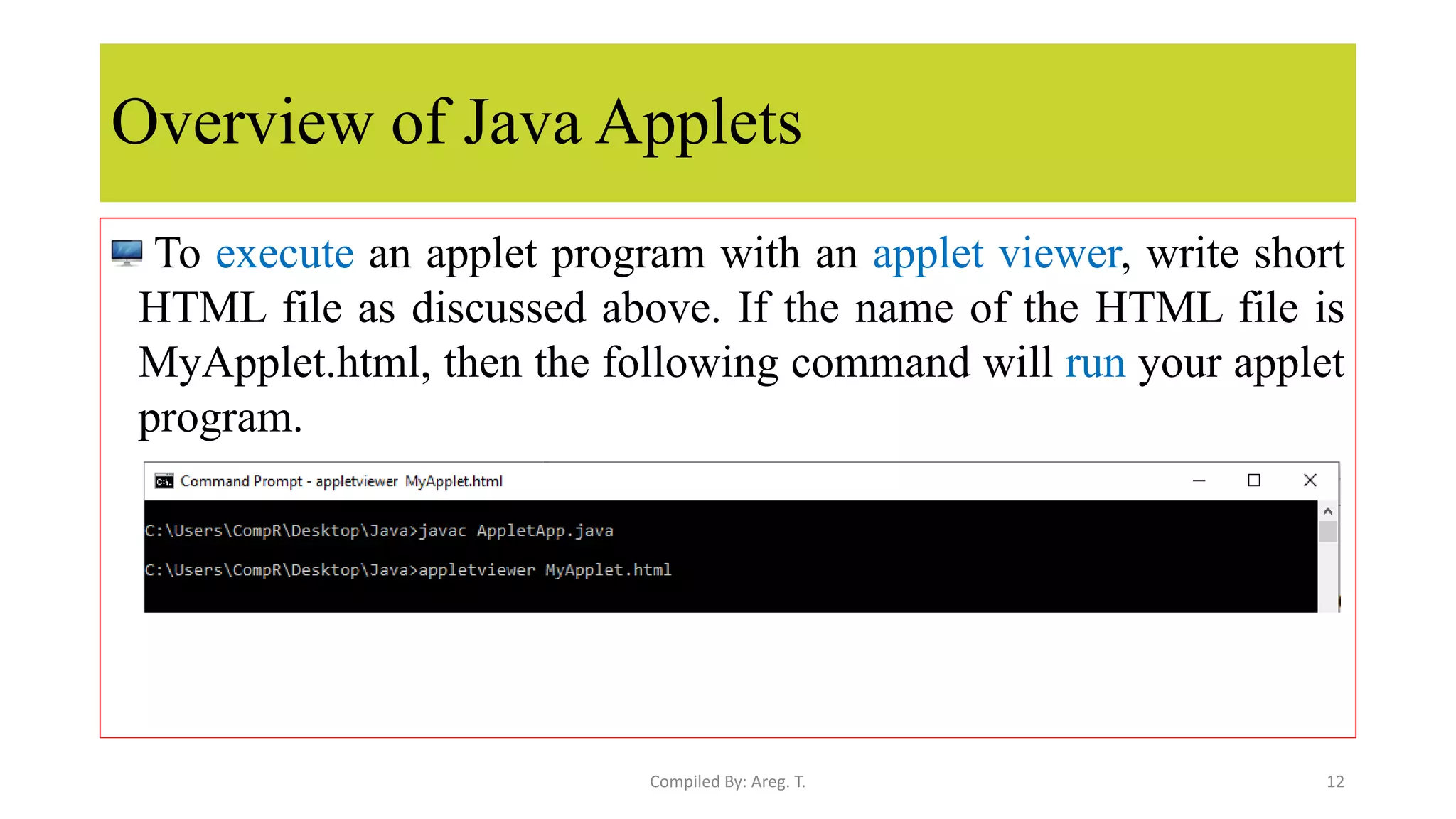 Overview of Java Applets
To execute an applet program with an applet viewer, write short
HTML file as discussed above. If the name of the HTML file is
MyApplet.html, then the following command will run your applet
program.
12
Compiled By: Areg. T.
 