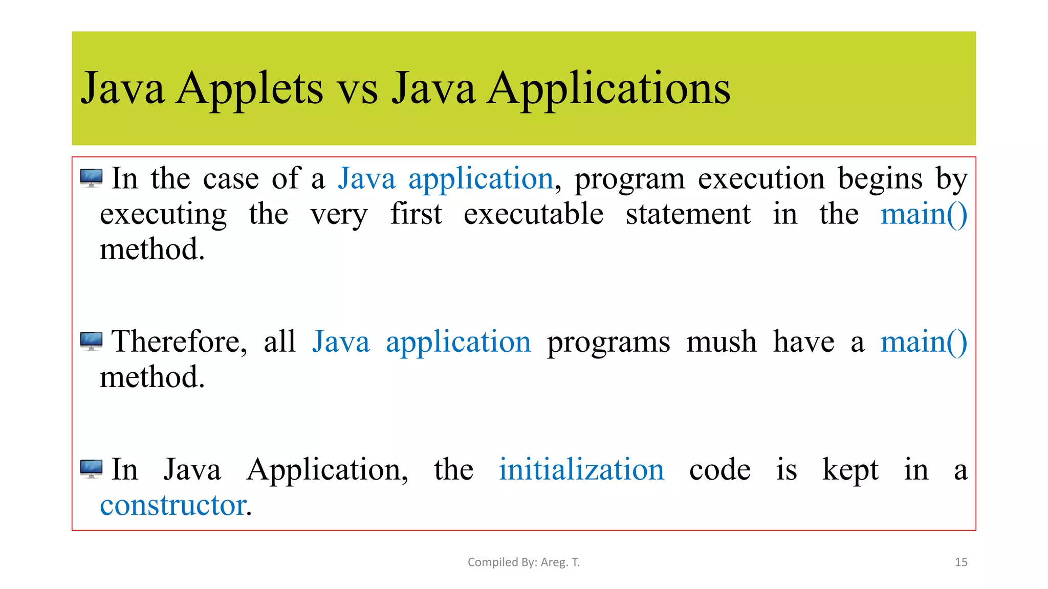 Java Applets vs Java Applications
In the case of a Java application, program execution begins by
executing the very first executable statement in the main()
method.
Therefore, all Java application programs mush have a main()
method.
In Java Application, the initialization code is kept in a
constructor.
15
Compiled By: Areg. T.
 