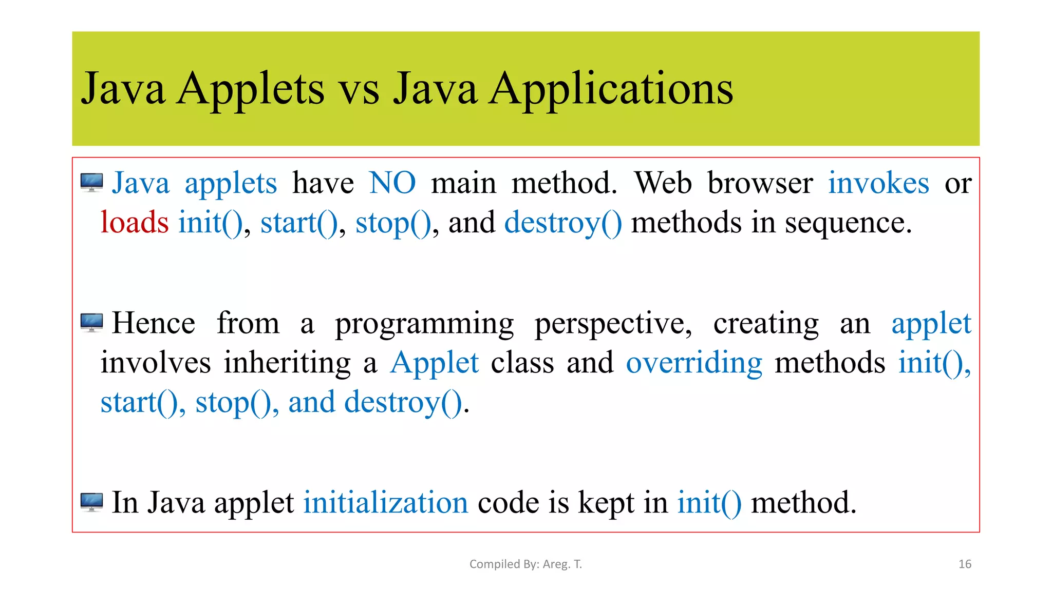 Java Applets vs Java Applications
Java applets have NO main method. Web browser invokes or
loads init(), start(), stop(), and destroy() methods in sequence.
Hence from a programming perspective, creating an applet
involves inheriting a Applet class and overriding methods init(),
start(), stop(), and destroy().
In Java applet initialization code is kept in init() method.
16
Compiled By: Areg. T.
 