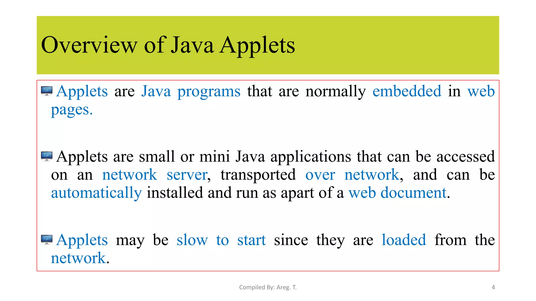 Overview of Java Applets
Applets are Java programs that are normally embedded in web
pages.
Applets are small or mini Java applications that can be accessed
on an network server, transported over network, and can be
automatically installed and run as apart of a web document.
Applets may be slow to start since they are loaded from the
network.
4
Compiled By: Areg. T.
 