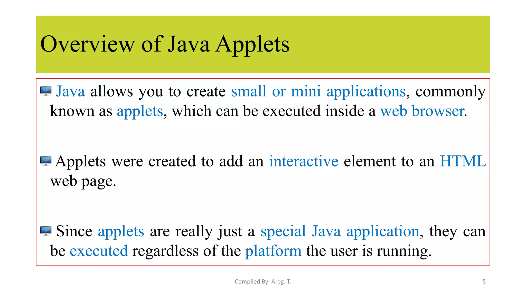 Overview of Java Applets
Java allows you to create small or mini applications, commonly
known as applets, which can be executed inside a web browser.
Applets were created to add an interactive element to an HTML
web page.
Since applets are really just a special Java application, they can
be executed regardless of the platform the user is running.
5
Compiled By: Areg. T.
 
