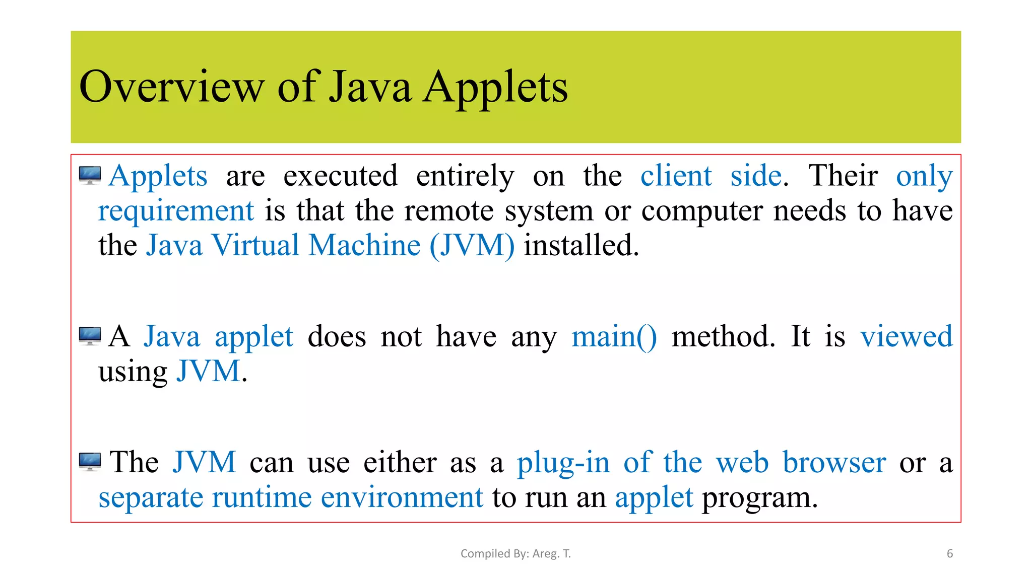 Overview of Java Applets
Applets are executed entirely on the client side. Their only
requirement is that the remote system or computer needs to have
the Java Virtual Machine (JVM) installed.
A Java applet does not have any main() method. It is viewed
using JVM.
The JVM can use either as a plug-in of the web browser or a
separate runtime environment to run an applet program.
6
Compiled By: Areg. T.
 
