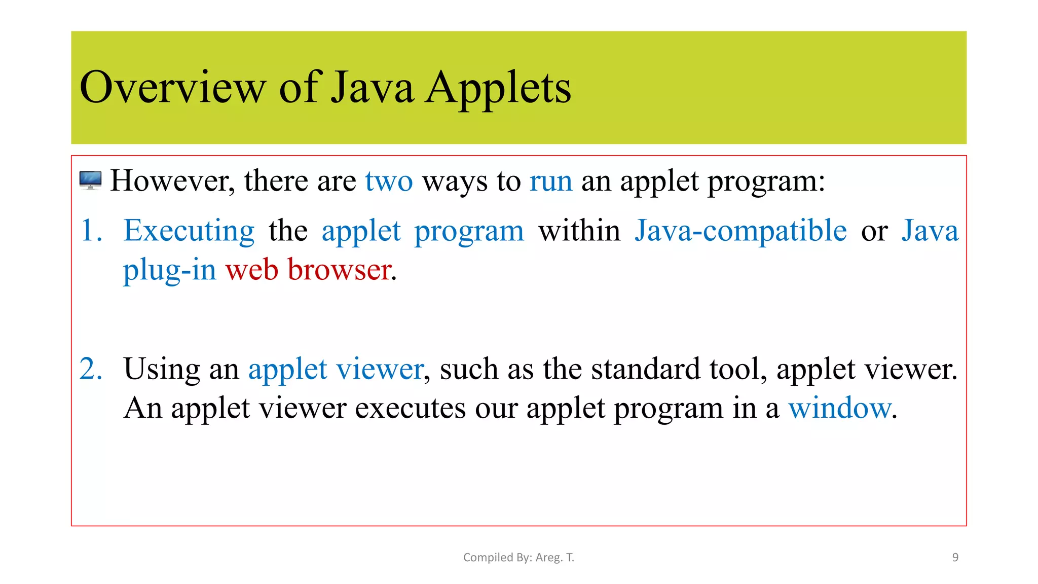 Overview of Java Applets
However, there are two ways to run an applet program:
1. Executing the applet program within Java-compatible or Java
plug-in web browser.
2. Using an applet viewer, such as the standard tool, applet viewer.
An applet viewer executes our applet program in a window.
9
Compiled By: Areg. T.
 