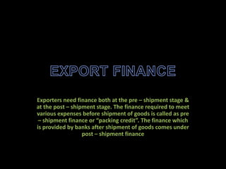 Exporters need finance both at the pre – shipment stage &
at the post – shipment stage. The finance required to meet
various expenses before shipment of goods is called as pre
 – shipment finance or “packing credit”. The finance which
is provided by banks after shipment of goods comes under
                  post – shipment finance
 
