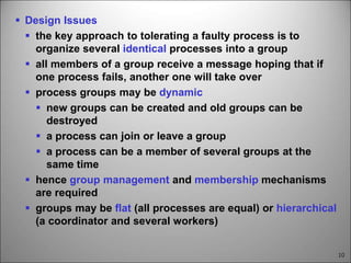 10
 Design Issues
 the key approach to tolerating a faulty process is to
organize several identical processes into a group
 all members of a group receive a message hoping that if
one process fails, another one will take over
 process groups may be dynamic
 new groups can be created and old groups can be
destroyed
 a process can join or leave a group
 a process can be a member of several groups at the
same time
 hence group management and membership mechanisms
are required
 groups may be flat (all processes are equal) or hierarchical
(a coordinator and several workers)
 