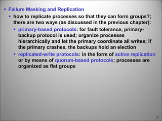 12
 Failure Masking and Replication
 how to replicate processes so that they can form groups?;
there are two ways (as discussed in the previous chapter):
 primary-based protocols: for fault tolerance, primary-
backup protocol is used; organize processes
hierarchically and let the primary coordinate all writes; if
the primary crashes, the backups hold an election
 replicated-write protocols: in the form of active replication
or by means of quorum-based protocols; processes are
organized as flat groups
 
