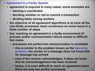 14
 Agreement in a Faulty System
 agreement is required in many cases; some examples are
 electing a coordinator
 deciding whether or not to commit a transaction
 dividing tasks among workers
 the objective of all agreement algorithms is to have all the
non-faulty processes reach consensus on some issue in a
finite number of steps
 but, reaching an agreement in a faulty environment (if
process and/or communication failure exists) is difficult;
two cases
 processes are perfect but communication is unreliable
 this is similar to the problem known as the two-army
problem; the sender of a message does not know that
its message has arrived
 even if the receiver acknowledges, it does not know
that its acknowledgement has been received
 hence, it is even difficult to reach an agreement when
there are only two perfect processes
 