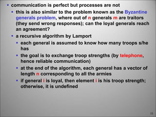 15
 communication is perfect but processes are not
 this is also similar to the problem known as the Byzantine
generals problem, where out of n generals m are traitors
(they send wrong responses); can the loyal generals reach
an agreement?
 a recursive algorithm by Lamport
 each general is assumed to know how many troops s/he
has
 the goal is to exchange troop strengths (by telephone,
hence reliable communication)
 at the end of the algorithm, each general has a vector of
length n corresponding to all the armies
 if general i is loyal, then element i is his troop strength;
otherwise, it is undefined
 