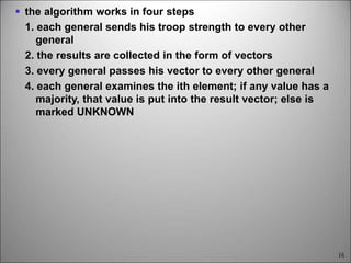 16
 the algorithm works in four steps
1. each general sends his troop strength to every other
general
2. the results are collected in the form of vectors
3. every general passes his vector to every other general
4. each general examines the ith element; if any value has a
majority, that value is put into the result vector; else is
marked UNKNOWN
 