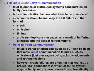 19
7.3 Reliable Client-Server Communication
 fault tolerance in distributed systems concentrates on
faulty processes
 but communication failures also have to be considered
 a communication channel may exhibit failures in the
form of
 crash
 omission
 timing
 arbitrary (duplicate messages as a result of buffering
at nodes and the sender retransmitting)
 Point-to-Point Communication
 reliable transport protocols such as TCP can be used
that mask most communication failures such as
omissions (lost messages) using acknowledgements
and retransmissions
 however, crash failures are often not masked; e.g., a
broken TCP connection; in which case the system
may probably setup a new connection automatically
 