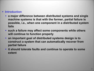 2
 Introduction
 a major difference between distributed systems and single
machine systems is that with the former, partial failure is
possible, i.e., when one component in a distributed system
fails
 such a failure may affect some components while others
will continue to function properly
 an important goal of distributed systems design is to
construct a system that can automatically recover from
partial failure
 it should tolerate faults and continue to operate to some
extent
 