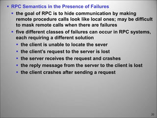 20
 RPC Semantics in the Presence of Failures
 the goal of RPC is to hide communication by making
remote procedure calls look like local ones; may be difficult
to mask remote calls when there are failures
 five different classes of failures can occur in RPC systems,
each requiring a different solution
 the client is unable to locate the sever
 the client’s request to the server is lost
 the server receives the request and crashes
 the reply message from the server to the client is lost
 the client crashes after sending a request
 