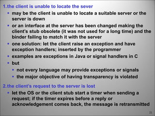 21
1.the client is unable to locate the sever
 may be the client is unable to locate a suitable server or the
server is down
 or an interface at the server has been changed making the
client’s stub obsolete (it was not used for a long time) and the
binder failing to match it with the server
 one solution: let the client raise an exception and have
exception handlers; inserted by the programmer
 examples are exceptions in Java or signal handlers in C
 but
 not every language may provide exceptions or signals
 the major objective of having transparency is violated
2.the client’s request to the server is lost
 let the OS or the client stub start a timer when sending a
request; if the timer expires before a reply or
acknowledgement comes back, the message is retransmitted
 