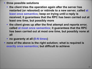 23
 three possible solutions
 the client tries the operation again after the server has
restarted (or rebooted) or rebinds to a new server, called at
least once semantics; keep on trying until a reply is
received; it guarantees that the RPC has been carried out at
least one time, but possibly more
 the client gives up after the first attempt and reports error,
called at most once semantics; it guarantees that the RPC
has been carried out at most one time, but possibly none at
all
 no guaranty at all (0-N times)
 none of the above is the right solution; what is required is
exactly once semantics; but difficult to achieve
 