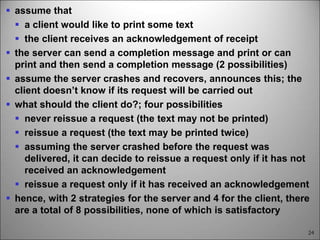 24
 assume that
 a client would like to print some text
 the client receives an acknowledgement of receipt
 the server can send a completion message and print or can
print and then send a completion message (2 possibilities)
 assume the server crashes and recovers, announces this; the
client doesn’t know if its request will be carried out
 what should the client do?; four possibilities
 never reissue a request (the text may not be printed)
 reissue a request (the text may be printed twice)
 assuming the server crashed before the request was
delivered, it can decide to reissue a request only if it has not
received an acknowledgement
 reissue a request only if it has received an acknowledgement
 hence, with 2 strategies for the server and 4 for the client, there
are a total of 8 possibilities, none of which is satisfactory
 