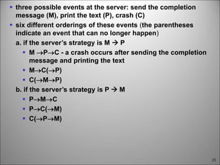 25
 three possible events at the server: send the completion
message (M), print the text (P), crash (C)
 six different orderings of these events (the parentheses
indicate an event that can no longer happen)
a. if the server’s strategy is M  P
 M PC - a crash occurs after sending the completion
message and printing the text
 MC(P)
 C(MP)
b. if the server’s strategy is P  M
 PMC
 PC(M)
 C(PM)
 
