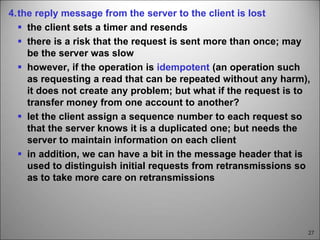 27
4.the reply message from the server to the client is lost
 the client sets a timer and resends
 there is a risk that the request is sent more than once; may
be the server was slow
 however, if the operation is idempotent (an operation such
as requesting a read that can be repeated without any harm),
it does not create any problem; but what if the request is to
transfer money from one account to another?
 let the client assign a sequence number to each request so
that the server knows it is a duplicated one; but needs the
server to maintain information on each client
 in addition, we can have a bit in the message header that is
used to distinguish initial requests from retransmissions so
as to take more care on retransmissions
 