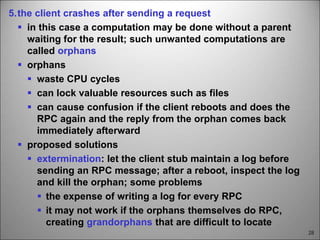 28
5.the client crashes after sending a request
 in this case a computation may be done without a parent
waiting for the result; such unwanted computations are
called orphans
 orphans
 waste CPU cycles
 can lock valuable resources such as files
 can cause confusion if the client reboots and does the
RPC again and the reply from the orphan comes back
immediately afterward
 proposed solutions
 extermination: let the client stub maintain a log before
sending an RPC message; after a reboot, inspect the log
and kill the orphan; some problems
 the expense of writing a log for every RPC
 it may not work if the orphans themselves do RPC,
creating grandorphans that are difficult to locate
 