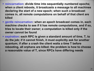29
 reincarnation: divide time into sequentially numbered epochs;
when a client reboots, it broadcasts a message to all machines
declaring the start of a new epoch; when such a broadcast
comes in, all remote computations on behalf of that client are
killed
 gentle reincarnation: when an epoch broadcast comes in, each
machine checks to see if it has remote computations, and if so,
tries to locate their owner; a computation is killed only if the
owner cannot be found
 expiration: each RPC is given a standard amount of time, T, to
do the job; if it cannot finish, it must explicitly ask for another
quantum; if after a crash the client waits a time T before
rebooting, all orphans are killed; the problem is how to choose
a reasonable value of T, since RPCs have differing needs
 