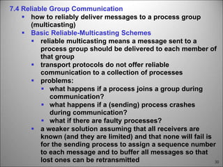 30
7.4 Reliable Group Communication
 how to reliably deliver messages to a process group
(multicasting)
 Basic Reliable-Multicasting Schemes
 reliable multicasting means a message sent to a
process group should be delivered to each member of
that group
 transport protocols do not offer reliable
communication to a collection of processes
 problems:
 what happens if a process joins a group during
communication?
 what happens if a (sending) process crashes
during communication?
 what if there are faulty processes?
 a weaker solution assuming that all receivers are
known (and they are limited) and that none will fail is
for the sending process to assign a sequence number
to each message and to buffer all messages so that
lost ones can be retransmitted
 