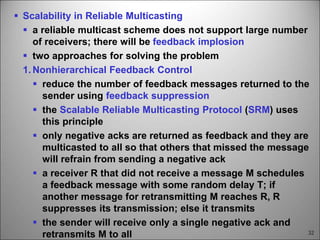 32
 Scalability in Reliable Multicasting
 a reliable multicast scheme does not support large number
of receivers; there will be feedback implosion
 two approaches for solving the problem
1. Nonhierarchical Feedback Control
 reduce the number of feedback messages returned to the
sender using feedback suppression
 the Scalable Reliable Multicasting Protocol (SRM) uses
this principle
 only negative acks are returned as feedback and they are
multicasted to all so that others that missed the message
will refrain from sending a negative ack
 a receiver R that did not receive a message M schedules
a feedback message with some random delay T; if
another message for retransmitting M reaches R, R
suppresses its transmission; else it transmits
 the sender will receive only a single negative ack and
retransmits M to all
 