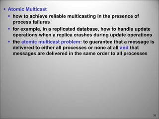36
 Atomic Multicast
 how to achieve reliable multicasting in the presence of
process failures
 for example, in a replicated database, how to handle update
operations when a replica crashes during update operations
 the atomic multicast problem: to guarantee that a message is
delivered to either all processes or none at all and that
messages are delivered in the same order to all processes
 