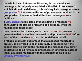 38
 the whole idea of atomic multicasting is that a multicast
message m is uniquely associated with a list of processes to
which it should be delivered; this delivery list corresponds to a
group view G, the view on the set of processes contained in the
group, which the sender had at the time message m was
multicast
 a view change takes place by multicasting a message vc
announcing the joining or leaving of a process, while the
multicasting takes place
 then there are two messages in transit: m and vc; we need a
guarantee that m is either delivered to all processes in G before
each of them receives vc, or m is not delivered at all
 a reliable multicast guarantees that a message multicast to
group G is delivered to each non-faulty process in G; if the
sender crashes during the multicast, the message may either
be delivered to all remaining processes or ignored by each of
them; a reliable multicast with this property is said to be
virtually synchronous
 