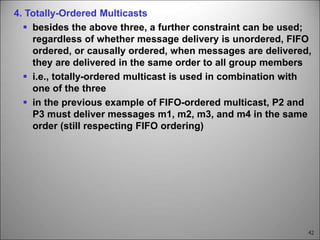 42
4. Totally-Ordered Multicasts
 besides the above three, a further constraint can be used;
regardless of whether message delivery is unordered, FIFO
ordered, or causally ordered, when messages are delivered,
they are delivered in the same order to all group members
 i.e., totally-ordered multicast is used in combination with
one of the three
 in the previous example of FIFO-ordered multicast, P2 and
P3 must deliver messages m1, m2, m3, and m4 in the same
order (still respecting FIFO ordering)
 