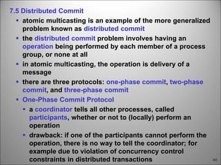 44
7.5 Distributed Commit
 atomic multicasting is an example of the more generalized
problem known as distributed commit
 the distributed commit problem involves having an
operation being performed by each member of a process
group, or none at all
 in atomic multicasting, the operation is delivery of a
message
 there are three protocols: one-phase commit, two-phase
commit, and three-phase commit
 One-Phase Commit Protocol
 a coordinator tells all other processes, called
participants, whether or not to (locally) perform an
operation
 drawback: if one of the participants cannot perform the
operation, there is no way to tell the coordinator; for
example due to violation of concurrency control
constraints in distributed transactions
 