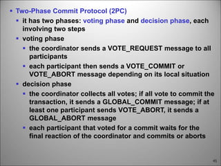 45
 Two-Phase Commit Protocol (2PC)
 it has two phases: voting phase and decision phase, each
involving two steps
 voting phase
 the coordinator sends a VOTE_REQUEST message to all
participants
 each participant then sends a VOTE_COMMIT or
VOTE_ABORT message depending on its local situation
 decision phase
 the coordinator collects all votes; if all vote to commit the
transaction, it sends a GLOBAL_COMMIT message; if at
least one participant sends VOTE_ABORT, it sends a
GLOBAL_ABORT message
 each participant that voted for a commit waits for the
final reaction of the coordinator and commits or aborts
 