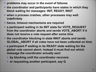47
 problems may occur in the event of failures
 the coordinator and participants have states in which they
block waiting for messages: INIT, READY, WAIT
 when a process crashes, other processes may wait
indefinitely
 hence, timeout mechanisms are required
 a participant waiting in its INIT state for VOTE_REQUEST
from the coordinator aborts and sends VOTE_ABORT if it
does not receive a vote request after some time
 the coordinator blocking in state WAIT aborts and sends
GLOBAL_ABORT if all votes have not been collected on time
 a participant P waiting in its READY state waiting for the
global vote cannot abort; instead it must find out which
message the coordinator actually sent
 by blocking until the coordinator recovers
 or requesting another participant, say Q
 