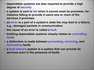 5
 dependable systems are also required to provide a high
degree of security
 a system is said to fail when it cannot meet its promises; for
instance failing to provide it users one or more of the
services it promises
 an error is a part of a system’s state the may lead to a failure;
e.g., damaged packets in communication
 the cause of an error is called a fault
 building dependable systems closely relates to controlling
faults
 a distinction is made between preventing, removing, and
forecasting faults
 a fault tolerant system is a system that can provide its
services even in the presence of faults
 