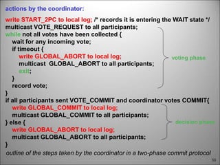 50
outline of the steps taken by the coordinator in a two-phase commit protocol
actions by the coordinator:
write START_2PC to local log; /* records it is entering the WAIT state */
multicast VOTE_REQUEST to all participants;
while not all votes have been collected {
wait for any incoming vote;
if timeout {
write GLOBAL_ABORT to local log;
multicast GLOBAL_ABORT to all participants;
exit;
}
record vote;
}
if all participants sent VOTE_COMMIT and coordinator votes COMMIT{
write GLOBAL_COMMIT to local log;
multicast GLOBAL_COMMIT to all participants;
} else {
write GLOBAL_ABORT to local log;
multicast GLOBAL_ABORT to all participants;
}
voting phase
decision phase
 
