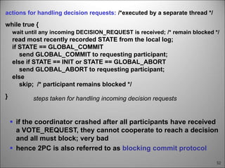 52
steps taken for handling incoming decision requests
actions for handling decision requests: /*executed by a separate thread */
while true {
wait until any incoming DECISION_REQUEST is received; /* remain blocked */
read most recently recorded STATE from the local log;
if STATE == GLOBAL_COMMIT
send GLOBAL_COMMIT to requesting participant;
else if STATE == INIT or STATE == GLOBAL_ABORT
send GLOBAL_ABORT to requesting participant;
else
skip; /* participant remains blocked */
}
 if the coordinator crashed after all participants have received
a VOTE_REQUEST, they cannot cooperate to reach a decision
and all must block; very bad
 hence 2PC is also referred to as blocking commit protocol
 