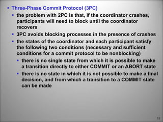 53
 Three-Phase Commit Protocol (3PC)
 the problem with 2PC is that, if the coordinator crashes,
participants will need to block until the coordinator
recovers
 3PC avoids blocking processes in the presence of crashes
 the states of the coordinator and each participant satisfy
the following two conditions (necessary and sufficient
conditions for a commit protocol to be nonblocking)
 there is no single state from which it is possible to make
a transition directly to either COMMIT or an ABORT state
 there is no state in which it is not possible to make a final
decision, and from which a transition to a COMMIT state
can be made
 